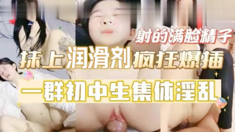 迷妹推荐--一群初中生集体淫乱，抹上润滑剂疯狂爆插，射的满脸精子