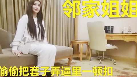 迷妹推荐--邻家姐姐无套不让偷偷把套子弄逼里间接无套了