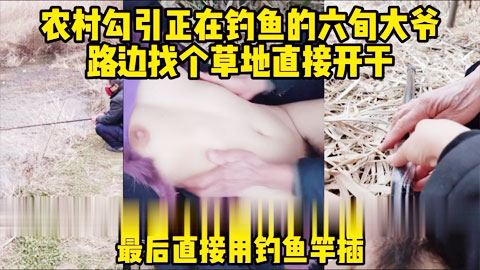 迷妹推荐--真实对话_勾引河边钓鱼的六旬大爷_找个草地直接开干